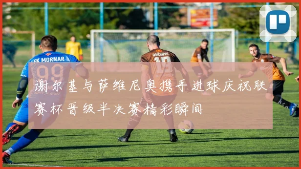 谢尔基与萨维尼奥携手进球庆祝联赛杯晋级半决赛精彩瞬间