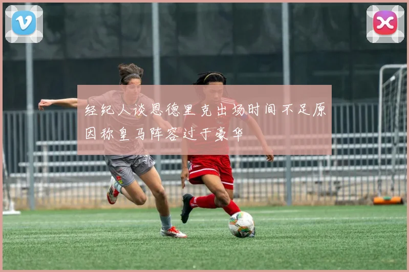 经纪人谈恩德里克出场时间不足原因称皇马阵容过于豪华