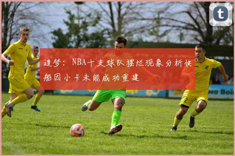 追梦：NBA十支球队摆烂现象分析快船因小卡未能成功重建