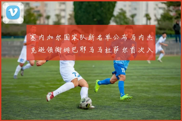 塞内加尔国家队新名单公布马内杰克逊领衔姆巴耶马马杜萨尔首次入选