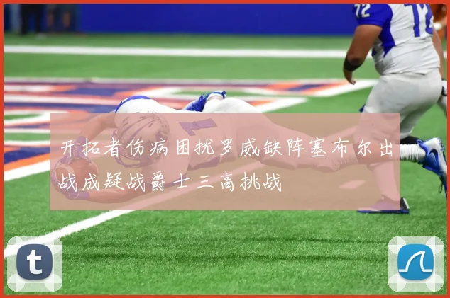 开拓者伤病困扰罗威缺阵塞布尔出战成疑战爵士三高挑战