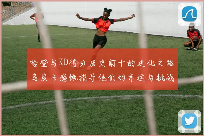 哈登与KD得分历史前十的进化之路乌度卡感慨指导他们的幸运与挑战