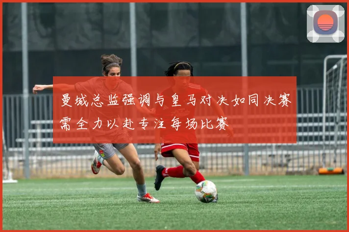 曼城总监强调与皇马对决如同决赛需全力以赴专注每场比赛