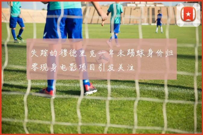 失踪的穆德里克一年未踢球身价归零现身电影项目引发关注