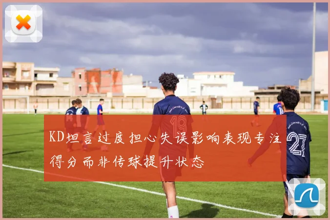 KD坦言过度担心失误影响表现专注得分而非传球提升状态