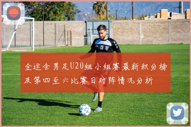 全运会男足U20组小组赛最新积分榜及第四至六比赛日对阵情况分析