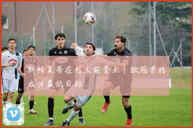 斯帕莱蒂在尤文前景未卜欧冠资格成为最低目标