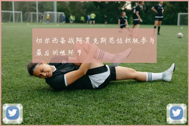 切尔西备战阿贾克斯恩佐积极参与最后训练环节