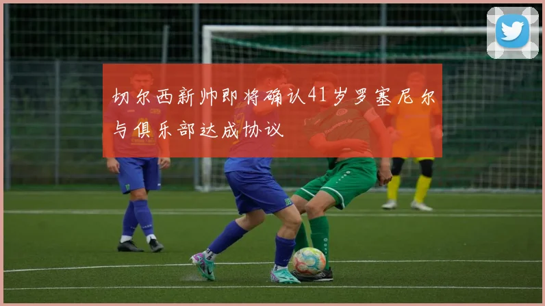 切尔西新帅即将确认41岁罗塞尼尔与俱乐部达成协议