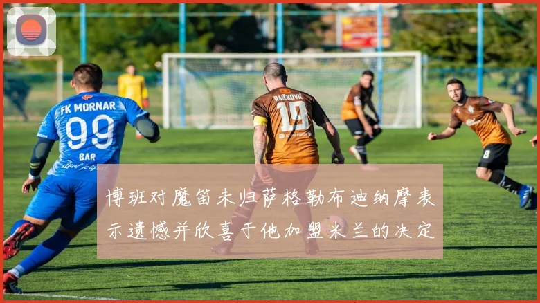 博班对魔笛未归萨格勒布迪纳摩表示遗憾并欣喜于他加盟米兰的决定