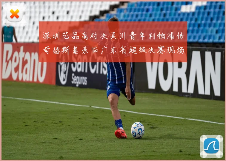 深圳艺品高对决吴川青年利物浦传奇赫斯基亲临广东省超级决赛现场