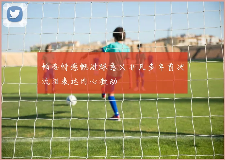 帕洛特感慨进球意义非凡多年首次流泪表达内心激动
