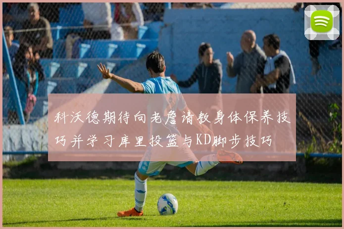 科沃德期待向老詹请教身体保养技巧并学习库里投篮与KD脚步技巧