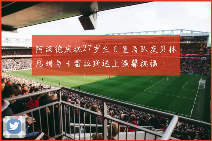 阿诺德庆祝27岁生日皇马队友贝林厄姆与卡雷拉斯送上温馨祝福