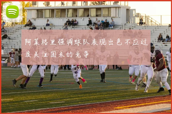 阿莱格里强调球队表现出色不应过度关注国米的竞争