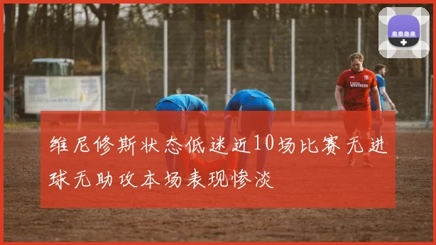 维尼修斯状态低迷近10场比赛无进球无助攻本场表现惨淡