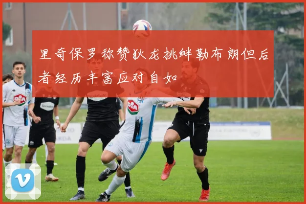 里奇保罗称赞狄龙挑衅勒布朗但后者经历丰富应对自如