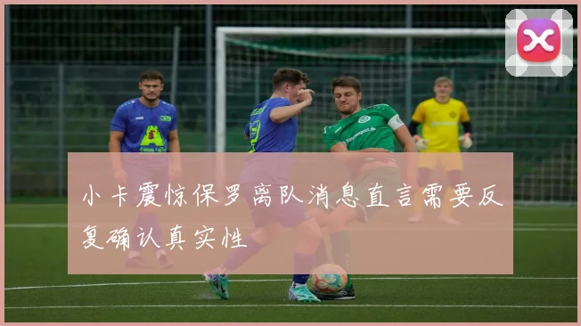 小卡震惊保罗离队消息直言需要反复确认真实性