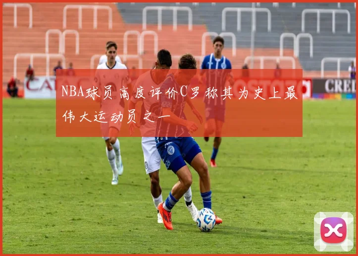NBA球员高度评价C罗称其为史上最伟大运动员之一