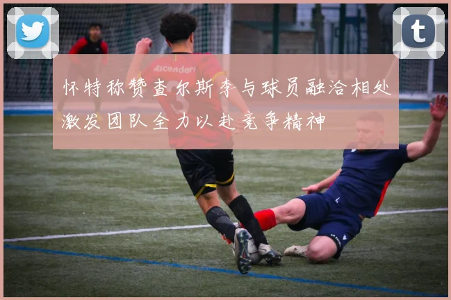 怀特称赞查尔斯李与球员融洽相处激发团队全力以赴竞争精神