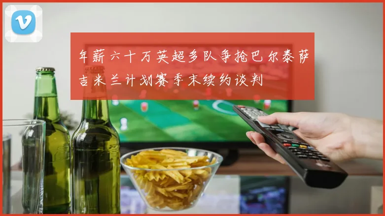 年薪六十万英超多队争抢巴尔泰萨吉米兰计划赛季末续约谈判