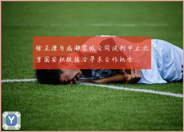 徐正源与成都蓉城合同谈判中止北京国安积极接洽寻求合作机会