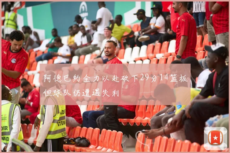 阿德巴约全力以赴砍下29分14篮板但球队仍遭遇失利