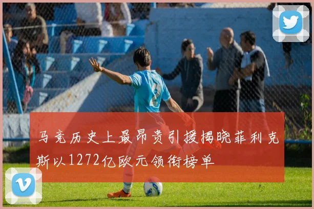 马竞历史上最昂贵引援揭晓菲利克斯以1272亿欧元领衔榜单
