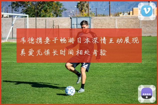 韦德携妻子畅游日本深情互动展现真爱无惧长时间相处考验