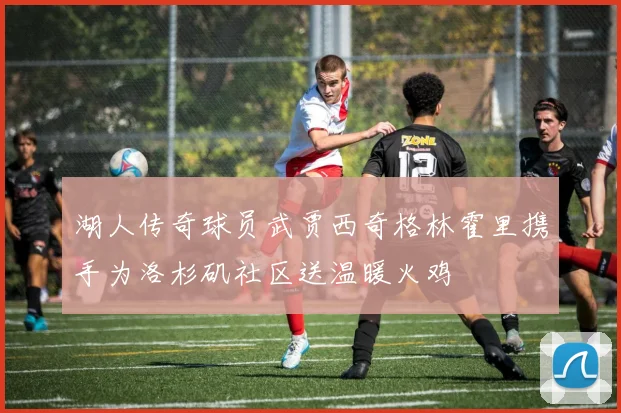 湖人传奇球员武贾西奇格林霍里携手为洛杉矶社区送温暖火鸡