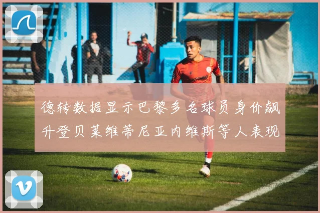 德转数据显示巴黎多名球员身价飙升登贝莱维蒂尼亚内维斯等人表现抢眼