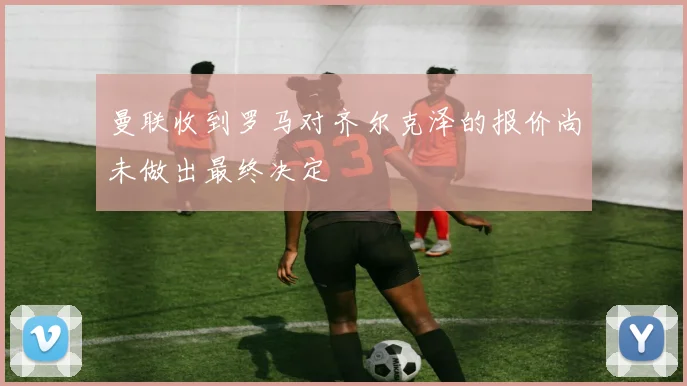 曼联收到罗马对齐尔克泽的报价尚未做出最终决定