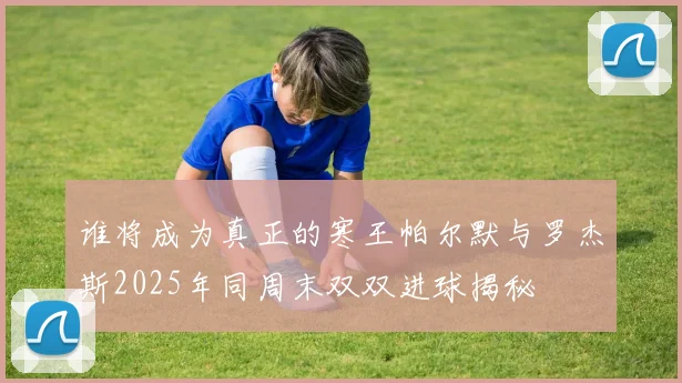谁将成为真正的寒王帕尔默与罗杰斯2025年同周末双双进球揭秘