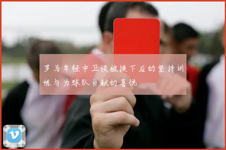 罗马年轻中卫谈被换下后的坚持训练与为球队贡献的喜悦