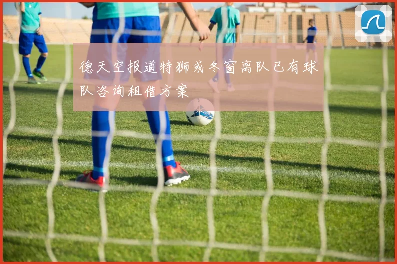德天空报道特狮或冬窗离队已有球队咨询租借方案